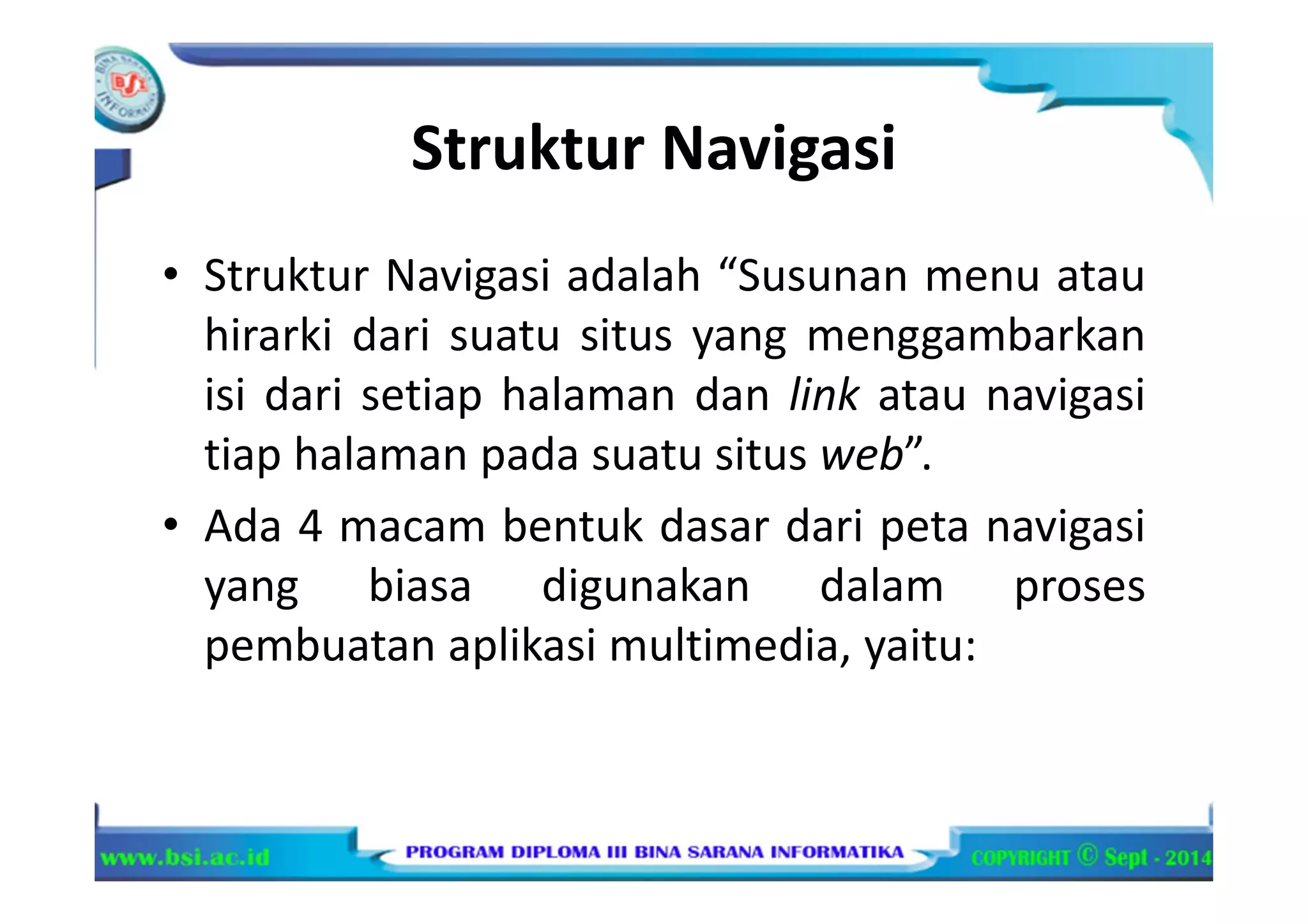 Struktur Navigasi
• Struktur Navigasi adalah “Susunan menu atau
hirarki dari suatu situs yang menggambarkan
isi dari setiap halaman dan link atau navigasi
tiap halaman pada suatu situs web”.
• Ada 4 macam bentuk dasar dari peta navigasi
yang biasa digunakan dalam proses
pembuatan aplikasi multimedia, yaitu:
 