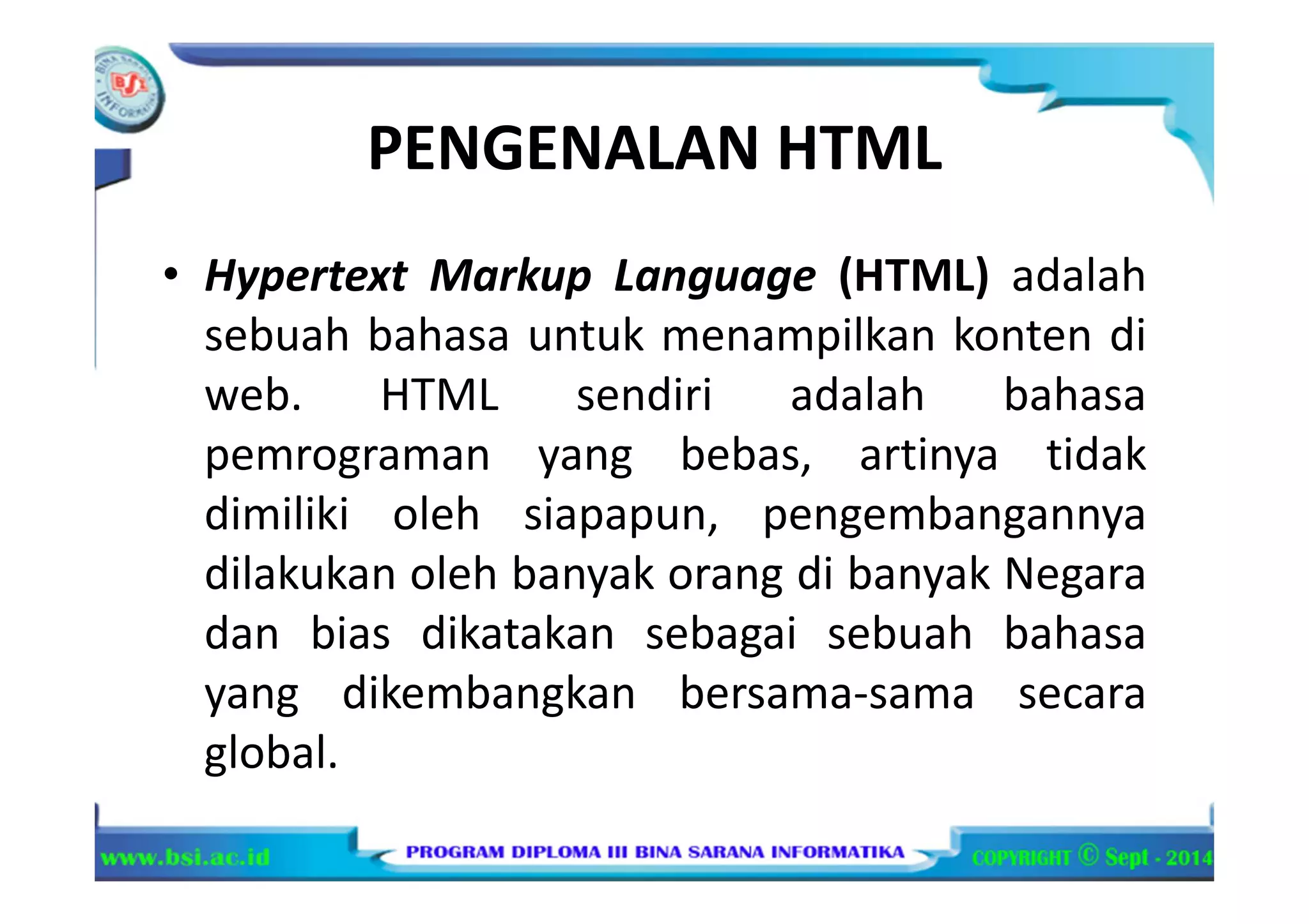 PENGENALAN HTML
• Hypertext Markup Language (HTML) adalah
sebuah bahasa untuk menampilkan konten di
web. HTML sendiri adalah bahasa
pemrograman yang bebas, artinya tidak
dimiliki oleh siapapun, pengembangannya
dilakukan oleh banyak orang di banyak Negara
dan bias dikatakan sebagai sebuah bahasa
yang dikembangkan bersama-sama secara
global.
 