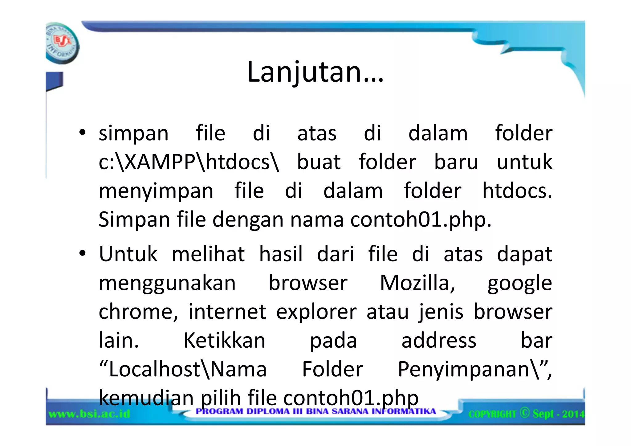 Lanjutan…
• simpan file di atas di dalam folder
c:XAMPPhtdocs buat folder baru untuk
menyimpan file di dalam folder htdocs.
Simpan file dengan nama contoh01.php.
• Untuk melihat hasil dari file di atas dapat
menggunakan browser Mozilla, google
chrome, internet explorer atau jenis browser
lain. Ketikkan pada address bar
“LocalhostNama Folder Penyimpanan”,
kemudian pilih file contoh01.php
 