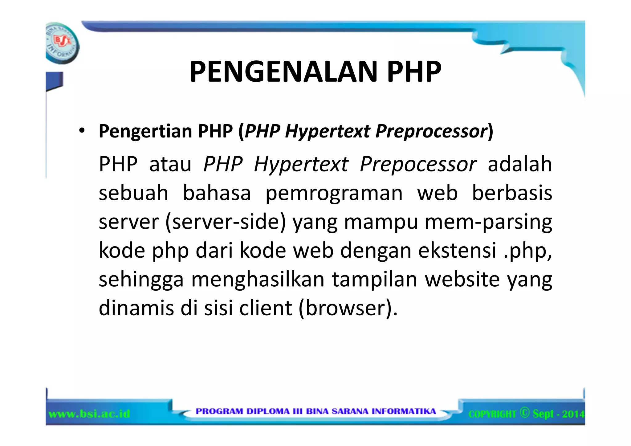 PENGENALAN PHP
• Pengertian PHP (PHP Hypertext Preprocessor)
PHP atau PHP Hypertext Prepocessor adalah
sebuah bahasa pemrograman web berbasis
server (server-side) yang mampu mem-parsing
kode php dari kode web dengan ekstensi .php,
sehingga menghasilkan tampilan website yang
dinamis di sisi client (browser).
 
