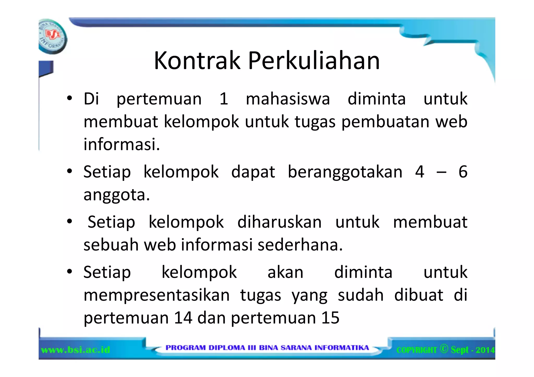 Kontrak Perkuliahan
• Di pertemuan 1 mahasiswa diminta untuk
membuat kelompok untuk tugas pembuatan web
informasi.
• Setiap kelompok dapat beranggotakan 4 – 6
anggota.
• Setiap kelompok diharuskan untuk membuat
sebuah web informasi sederhana.
• Setiap kelompok akan diminta untuk
mempresentasikan tugas yang sudah dibuat di
pertemuan 14 dan pertemuan 15
 