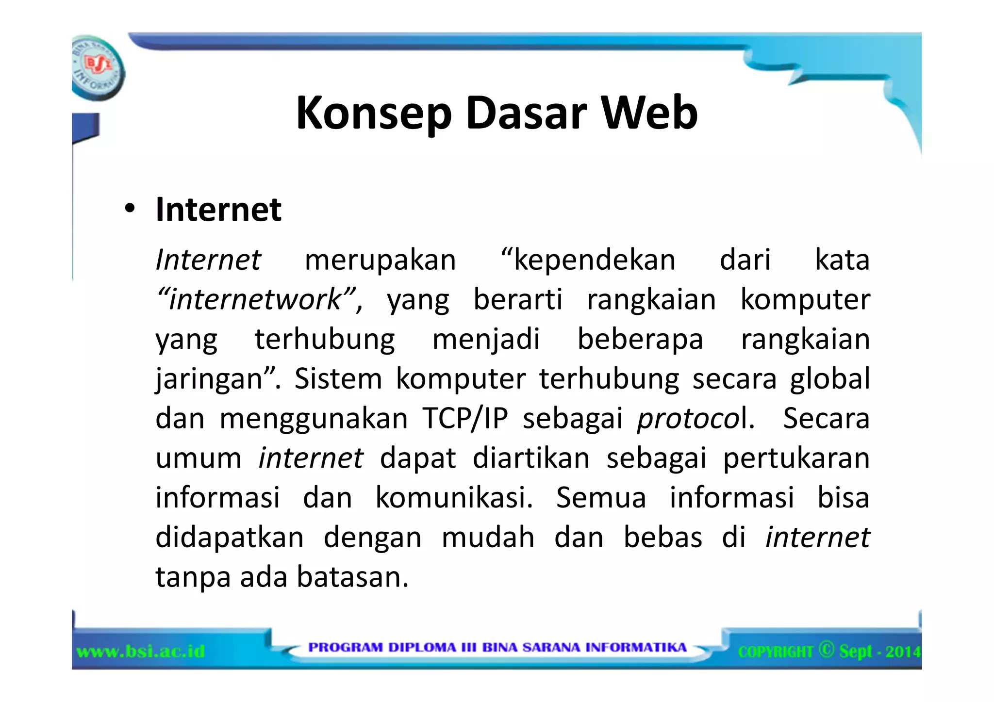 Konsep Dasar Web
• Internet
Internet merupakan “kependekan dari kata
“internetwork”, yang berarti rangkaian komputer
yang terhubung menjadi beberapa rangkaian
jaringan”. Sistem komputer terhubung secara global
dan menggunakan TCP/IP sebagai protocol. Secara
umum internet dapat diartikan sebagai pertukaran
informasi dan komunikasi. Semua informasi bisa
didapatkan dengan mudah dan bebas di internet
tanpa ada batasan.
 