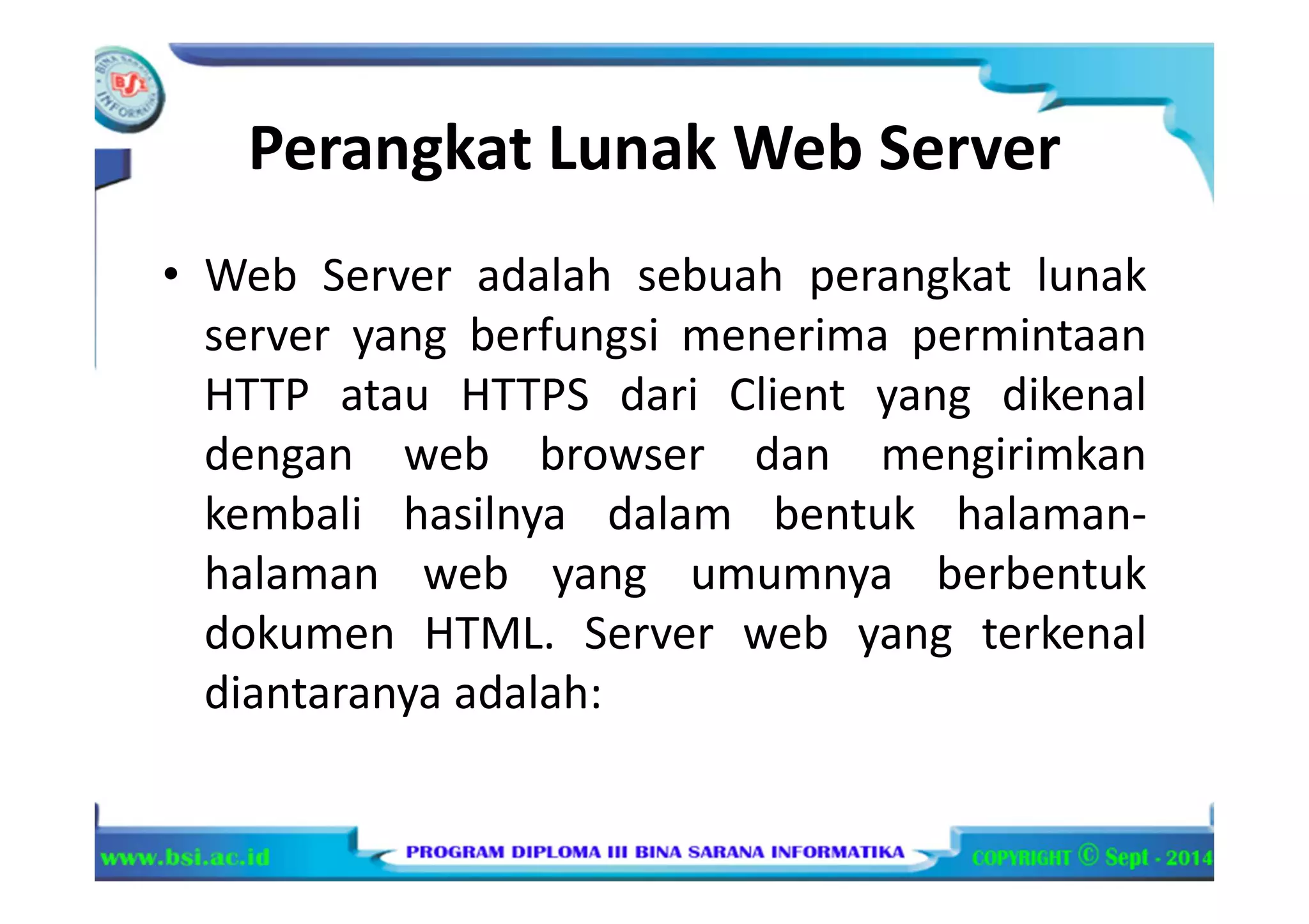 Perangkat Lunak Web Server
• Web Server adalah sebuah perangkat lunak
server yang berfungsi menerima permintaan
HTTP atau HTTPS dari Client yang dikenal
dengan web browser dan mengirimkan
kembali hasilnya dalam bentuk halaman-
halaman web yang umumnya berbentuk
dokumen HTML. Server web yang terkenal
diantaranya adalah:
 