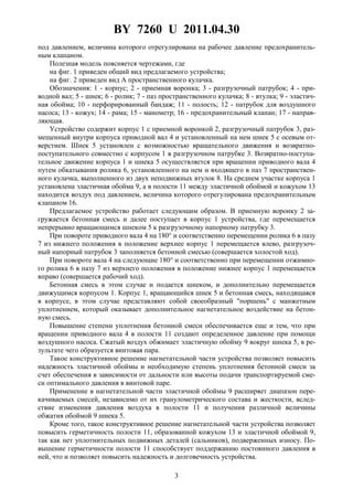 BY 7260 U 2011.04.30
3
под давлением, величина которого отрегулирована на рабочее давление предохранитель-
ным клапаном.
Полезная модель поясняется чертежами, где
на фиг. 1 приведен общий вид предлагаемого устройства;
на фиг. 2 приведен вид А пространственного кулачка.
Обозначения: 1 - корпус; 2 - приемная воронка; 3 - разгрузочный патрубок; 4 - при-
водной вал; 5 - шнек; 6 - ролик; 7 - паз пространственного кулачка; 8 - втулка; 9 - эластич-
ная обойма; 10 - перфорированный бандаж; 11 - полость; 12 - патрубок для воздушного
насоса; 13 - кожух; 14 - рама; 15 - манометр; 16 - предохранительный клапан; 17 - направ-
ляющая.
Устройство содержит корпус 1 с приемной воронкой 2, разгрузочный патрубок 3, раз-
мещенный внутри корпуса приводной вал 4 и установленный на нем шнек 5 с осевым от-
верстием. Шнек 5 установлен с возможностью вращательного движения и возвратно-
поступательного совместно с корпусом 1 в разгрузочном патрубке 3. Возвратно-поступа-
тельное движение корпуса 1 и шнека 5 осуществляется при вращении приводного вала 4
путем обкатывания ролика 6, установленного на нем и входящего в паз 7 пространствен-
ного кулачка, выполненного из двух неподвижных втулок 8. На среднем участке корпуса 1
установлена эластичная обойма 9, а в полости 11 между эластичной обоймой и кожухом 13
находится воздух под давлением, величина которого отрегулирована предохранительным
клапаном 16.
Предлагаемое устройство работает следующим образом. В приемную воронку 2 за-
гружается бетонная смесь и далее поступает в корпус 1 устройства, где перемещается
непрерывно вращающимся шнеком 5 к разгрузочному напорному патрубку 3.
При повороте приводного вала 4 на 180° и соответственно перемещении ролика 6 в пазу
7 из нижнего положения в положение верхнее корпус 1 перемещается влево, разгрузоч-
ный напорный патрубок 3 заполняется бетонной смесью (совершается холостой ход).
При повороте вала 4 на следующие 180° и соответственно при перемещении отжимно-
го ролика 6 в пазу 7 из верхнего положения в положение нижнее корпус 1 перемещается
вправо (совершается рабочий ход).
Бетонная смесь в этом случае и подается шнеком, и дополнительно перемещается
движущимся корпусом 1. Корпус 1, вращающийся шнек 5 и бетонная смесь, находящаяся
в корпусе, в этом случае представляют собой своеобразный "поршень" с манжетным
уплотнением, который оказывает дополнительное нагнетательное воздействие на бетон-
ную смесь.
Повышение степени уплотнения бетонной смеси обеспечивается еще и тем, что при
вращении приводного вала 4 в полости 11 создают определенное давление при помощи
воздушного насоса. Сжатый воздух обжимает эластичную обойму 9 вокруг шнека 5, в ре-
зультате чего образуется винтовая пара.
Такое конструктивное решение нагнетательной части устройства позволяет повысить
надежность эластичной обоймы и необходимую степень уплотнения бетонной смеси за
счет обеспечения в зависимости от дальности или высоты подачи транспортируемой сме-
си оптимального давления в винтовой паре.
Применение в нагнетательной части эластичной обоймы 9 расширяет диапазон пере-
качиваемых смесей, независимо от их гранулометрического состава и жесткости, вслед-
ствие изменения давления воздуха в полости 11 и получения различной величины
обжатия обоймой 9 шнека 5.
Кроме того, такое конструктивное решение нагнетательной части устройства позволяет
повысить герметичность полости 11, образованной кожухом 13 и эластичной обоймой 9,
так как нет уплотнительных подвижных деталей (сальников), подверженных износу. По-
вышение герметичности полости 11 способствует поддержанию постоянного давления в
ней, что и позволяет повысить надежность и долговечность устройства.
 