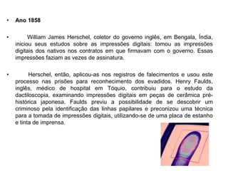 • Ano 1858
• William James Herschel, coletor do governo inglês, em Bengala, Índia,
iniciou seus estudos sobre as impressões digitais: tomou as impressões
digitais dos nativos nos contratos em que firmavam com o governo. Essas
impressões faziam as vezes de assinatura.
• Herschel, então, aplicou-as nos registros de falecimentos e usou este
processo nas prisões para reconhecimento dos evadidos. Henry Faulds,
inglês, médico de hospital em Tóquio, contribuiu para o estudo da
dactiloscopia, examinando impressões digitais em peças de cerâmica pré-
histórica japonesa. Faulds previu a possibilidade de se descobrir um
criminoso pela identificação das linhas papilares e preconizou uma técnica
para a tomada de impressões digitais, utilizando-se de uma placa de estanho
e tinta de imprensa.
 