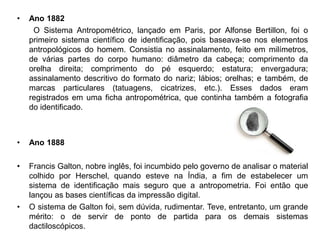 • Ano 1882
O Sistema Antropométrico, lançado em Paris, por Alfonse Bertillon, foi o
primeiro sistema científico de identificação, pois baseava-se nos elementos
antropológicos do homem. Consistia no assinalamento, feito em milímetros,
de várias partes do corpo humano: diâmetro da cabeça; comprimento da
orelha direita; comprimento do pé esquerdo; estatura; envergadura;
assinalamento descritivo do formato do nariz; lábios; orelhas; e também, de
marcas particulares (tatuagens, cicatrizes, etc.). Esses dados eram
registrados em uma ficha antropométrica, que continha também a fotografia
do identificado.
• Ano 1888
• Francis Galton, nobre inglês, foi incumbido pelo governo de analisar o material
colhido por Herschel, quando esteve na Índia, a fim de estabelecer um
sistema de identificação mais seguro que a antropometria. Foi então que
lançou as bases científicas da impressão digital.
• O sistema de Galton foi, sem dúvida, rudimentar. Teve, entretanto, um grande
mérito: o de servir de ponto de partida para os demais sistemas
dactiloscópicos.
 
