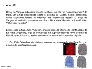 • Ano 1891
• Henry de Varigny, articulista francês, publicou, na "Revue Scientifique" de 2 de
Maio, um artigo discorrendo sobre o sistema de Galton, neste, apresentou
várias sugestões quanto ao emprego das impressões digitais. O artigo de
Varigny foi traduzido para o espanhol e publicado na "Revista de Identification
Y Ciências Penales".
• Lendo esse artigo, Juan Vucetich, encarregado da oficina de identificação de
La Plata, Argentina, logo se convenceu da superioridade do novo sistema de
identificação, iniciando, assim, seus estudos sobre as impressões digitais.
• Em 1º de Setembro, Vucetich apresentou seu sistema de identificação, com
o nome de Icnofalangometria.
Ivanise C.S.Mota
 