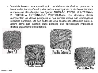 • Vucetich baseou sua classificação no sistema de Galton, procedeu a
tomada das impressões dos dez dedos, empregando os símbolos literais e
numerais na classificação das figuras: ARCO-A-1; PRESILHA INTERNA-I-
2; PRESILHA EXTERNA-E-3; VERTICILO-V-4. Os símbolos literais
representam os dedos polegares e nos demais dedos são empregados
símbolos numerais. Os dez dedos de uma pessoa são diferentes entre si,
assim como não existem duas pessoas que apresentam impressões
digitais exatamente coincidentes.
Ivanise C.S.Mota
 