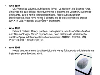 • Ano 1894
Dr. Francisco Latzina, publicou no jornal "La Nacion", de Buenos Aires,
um artigo no qual critica, favoravelmente o sistema de Vucetich, sugerindo
entretanto, que o nome Icnofalangometria, fosse substituído por
Dactiloscopia, este novo nome é constituído de dois elementos gregos
(DA’KTYLOS = dedos; SKOPÊIN = examinar).
• Ano 1900
Edward Richard Henry, publicou na Inglaterra, seu livro "Classification
and Uses of Finger Prints" expondo seu novo sistema de identificação
dactiloscópico, adotando 4 tipos fundamentais: ARCOS, PRESILHAS,
VERTICILOS E COMPOSTOS.
• Ano 1901
Neste ano, o sistema dactiloscópico de Henry foi adotado oficialmente na
Inglaterra, pela Scotland Yard.
 