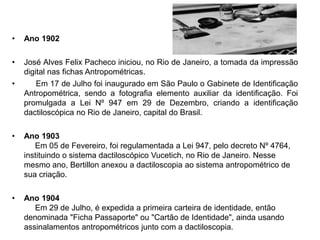 • Ano 1902
• José Alves Felix Pacheco iniciou, no Rio de Janeiro, a tomada da impressão
digital nas fichas Antropométricas.
• Em 17 de Julho foi inaugurado em São Paulo o Gabinete de Identificação
Antropométrica, sendo a fotografia elemento auxiliar da identificação. Foi
promulgada a Lei Nº 947 em 29 de Dezembro, criando a identificação
dactiloscópica no Rio de Janeiro, capital do Brasil.
• Ano 1903
Em 05 de Fevereiro, foi regulamentada a Lei 947, pelo decreto Nº 4764,
instituindo o sistema dactiloscópico Vucetich, no Rio de Janeiro. Nesse
mesmo ano, Bertillon anexou a dactiloscopia ao sistema antropométrico de
sua criação.
• Ano 1904
Em 29 de Julho, é expedida a primeira carteira de identidade, então
denominada "Ficha Passaporte" ou "Cartão de Identidade", ainda usando
assinalamentos antropométricos junto com a dactiloscopia.
 