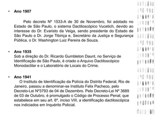 • Ano 1907
Pelo decreto Nº 1533-A de 30 de Novembro, foi adotado no
Estado de São Paulo, o sistema Dactiloscópico Vucetich, devido ao
interesse do Dr. Evaristo da Veiga, sendo presidente do Estado de
São Paulo o Dr. Jorge Tibiriça e, Secretário da Justiça e Segurança
Pública, o Dr. Washington Luiz Pereira de Souza.
• Ano 1935
Sob a direção do Dr. Ricardo Gumbleton Daunt, no Serviço de
Identificação de São Paulo, é criado o Arquivo Dactiloscópico
Monodactilar e o Laboratório de Locais do Crime.
• Ano 1941
O Instituto de Identificação da Polícia do Distrito Federal, Rio de
Janeiro, passou a denominar-se Instituto Felix Pacheco, pelo
Decreto-Lei Nº3793 de 04 de Dezembro. Pelo Decreto-Lei Nº 3689
de 03 de Outubro, é promulgado o Código de Processo Penal, que
estabelece em seu art. 6º, inciso VIII, a identificação dactiloscópica
nos indiciados em Inquérito Policial.
 