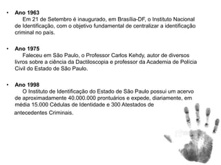 • Ano 1963
Em 21 de Setembro é inaugurado, em Brasília-DF, o Instituto Nacional
de Identificação, com o objetivo fundamental de centralizar a identificação
criminal no país.
• Ano 1975
Faleceu em São Paulo, o Professor Carlos Kehdy, autor de diversos
livros sobre a ciência da Dactiloscopia e professor da Academia de Polícia
Civil do Estado de São Paulo.
• Ano 1998
O Instituto de Identificação do Estado de São Paulo possui um acervo
de aproximadamente 40.000.000 prontuários e expede, diariamente, em
média 15.000 Cédulas de Identidade e 300 Atestados de
antecedentes Criminais.
 