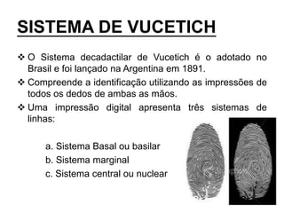 SISTEMA DE VUCETICH
 O Sistema decadactilar de Vucetich é o adotado no
Brasil e foi lançado na Argentina em 1891.
 Compreende a identificação utilizando as impressões de
todos os dedos de ambas as mãos.
 Uma impressão digital apresenta três sistemas de
linhas:
a. Sistema Basal ou basilar
b. Sistema marginal
c. Sistema central ou nuclear
 