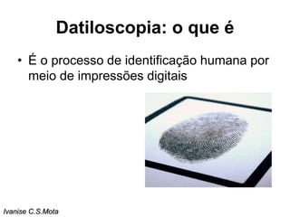 Datiloscopia: o que é
• É o processo de identificação humana por
meio de impressões digitais
Ivanise C.S.Mota
 
