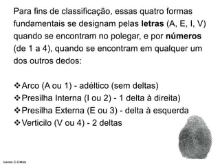 Para fins de classificação, essas quatro formas
fundamentais se designam pelas letras (A, E, I, V)
quando se encontram no polegar, e por números
(de 1 a 4), quando se encontram em qualquer um
dos outros dedos:
Arco (A ou 1) - adéltico (sem deltas)
Presilha Interna (I ou 2) - 1 delta à direita)
Presilha Externa (E ou 3) - delta à esquerda
Verticilo (V ou 4) - 2 deltas
Ivanise C.S.Mota
 