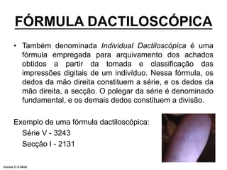 FÓRMULA DACTILOSCÓPICA
• Também denominada Individual Dactiloscópica é uma
fórmula empregada para arquivamento dos achados
obtidos a partir da tomada e classificação das
impressões digitais de um indivíduo. Nessa fórmula, os
dedos da mão direita constituem a série, e os dedos da
mão direita, a secção. O polegar da série é denominado
fundamental, e os demais dedos constituem a divisão.
Exemplo de uma fórmula dactiloscópica:
Série V - 3243
Secção I - 2131
Ivanise C.S.Mota
 