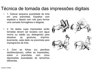 Técnica de tomada das impressões digitais
• 1. Colocar pequena quantidade de tinta
em uma prancheta. Espalhar com
espátula e depois com rolo para formar
uma camada homogênea e delgada;
• 2. Os dedos cujas impressões serão
tomadas devem ser lavados com água
morna ou sabão (ou detergente) para
dissolver as gorduras. Imprimir,
levemente, cada dedo na prancheta para
impregná-los de tinta.
• 3. Com as fichas (ou planilhas
dactiloscópicas), colher as impressões,
sobre a prancheta, com cinco
depressões acanaladas de tamanhos
diferentes.
Ivanise C.S.Mota
 