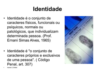 Identidade
• Identidade é o conjunto de
caracteres físicos, funcionais ou
psíquicos, normais ou
patológicos, que individualizam
determinada pessoa. (Prof.
Ernani Simas Alves, 1965)
• Identidade é "o conjunto de
caracteres próprios e exclusivos
de uma pessoa". ( Código
Penal, art. 307)
• Ivanise C.S.Mota
 