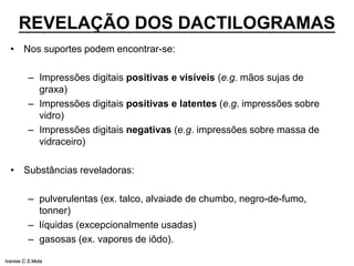 REVELAÇÃO DOS DACTILOGRAMAS
• Nos suportes podem encontrar-se:
– Impressões digitais positivas e visíveis (e.g. mãos sujas de
graxa)
– Impressões digitais positivas e latentes (e.g. impressões sobre
vidro)
– Impressões digitais negativas (e.g. impressões sobre massa de
vidraceiro)
• Substâncias reveladoras:
– pulverulentas (ex. talco, alvaiade de chumbo, negro-de-fumo,
tonner)
– líquidas (excepcionalmente usadas)
– gasosas (ex. vapores de iôdo).
Ivanise C.S.Mota
 