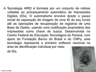 A Tecnologia ARID é formada por um conjunto de rotinas
voltadas ao processamento automático de Impressões
Digitais (IDs). O automatismo envolve desde o passo
inicial de separação da imagem de uma ID do seu fundo
até as operações de recuperação de registros de uma
Base de Dados, usando uma codificação proprietária das
impressões como chave de busca. Desenvolvida no
Centro Federal de Educação Tecnológica do Paraná, com
apoio da Fundação Banco do Brasil e do CNPq, esta
tecnologia representa o primeiro software nacional na
área de identificação individual por meio
de IDs.
Ivanise C.S.Mota
 