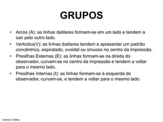 GRUPOS
• Arcos (A): as linhas datilares formam-se em um lado e tendem a
sair pelo outro lado.
• Verticilos(V): as linhas datilares tendem a apresentar um padrão
concêntrico, espiralado, ovoidal ou sinuoso no centro da impressão.
• Presilhas Externas (E): as linhas formam-se na direita do
observador, curvam-se no centro da impressão e tendem a voltar
para o mesmo lado.
• Presilhas Internas (I): as linhas formam-se à esquerda do
observador, curvam-se, e tendem a voltar para o mesmo lado.
Ivanise C.S.Mota
 