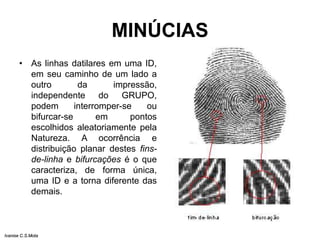 MINÚCIAS
• As linhas datilares em uma ID,
em seu caminho de um lado a
outro da impressão,
independente do GRUPO,
podem interromper-se ou
bifurcar-se em pontos
escolhidos aleatoriamente pela
Natureza. A ocorrência e
distribuição planar destes fins-
de-linha e bifurcações é o que
caracteriza, de forma única,
uma ID e a torna diferente das
demais.
Ivanise C.S.Mota
 