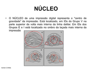 NÚCLEO
• O NÚCLEO de uma impressão digital representa o "centro de
gravidade" da impressão. Está localizado, em IDs do Grupo V na
parte superior da volta mais interna da linha datilar. Em IDs dos
Grupos E e I está localizado no ombro da laçada mais interna da
impressão
Ivanise C.S.Mota
 
