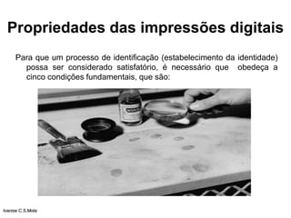 Propriedades das impressões digitais
Para que um processo de identificação (estabelecimento da identidade)
possa ser considerado satisfatório, é necessário que obedeça a
cinco condições fundamentais, que são:
Ivanise C.S.Mota
 