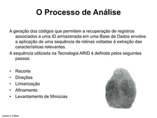 O Processo de Análise
A geração dos códigos que permitem a recuperação de registros
associados a uma ID armazenada em uma Base de Dados envolve
a aplicação de uma sequência de rotinas voltadas à extração das
características relevantes.
A sequência utilizada na Tecnologia ARID é definida pelos seguintes
passos:
• Recorte
• Direções
• Limiarização
• Afinamento
• Levantamento de Minúcias
Ivanise C.S.Mota
 