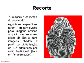 Recorte
A imagem é separada
do seu fundo.
Algoritmos específicos
foram desenvolvidos
para imagens obtidas
a partir de sensores
óticos de IDs e para
imagens obtidas a
partir da digitalização
de IDs adquiridas por
meio tradicional (tinta
em ficha de papel).
Ivanise C.S.Mota
 