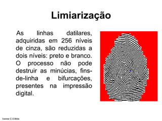 Limiarização
As linhas datilares,
adquiridas em 256 níveis
de cinza, são reduzidas a
dois níveis: preto e branco.
O processo não pode
destruir as minúcias, fins-
de-linha e bifurcações,
presentes na impressão
digital.
Ivanise C.S.Mota
 