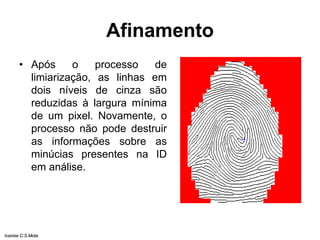 Afinamento
• Após o processo de
limiarização, as linhas em
dois níveis de cinza são
reduzidas à largura mínima
de um pixel. Novamente, o
processo não pode destruir
as informações sobre as
minúcias presentes na ID
em análise.
Ivanise C.S.Mota
 