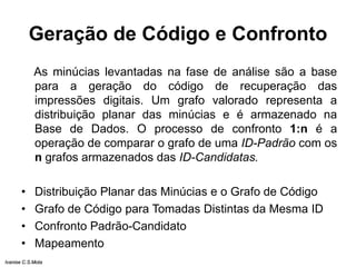 Geração de Código e Confronto
As minúcias levantadas na fase de análise são a base
para a geração do código de recuperação das
impressões digitais. Um grafo valorado representa a
distribuição planar das minúcias e é armazenado na
Base de Dados. O processo de confronto 1:n é a
operação de comparar o grafo de uma ID-Padrão com os
n grafos armazenados das ID-Candidatas.
• Distribuição Planar das Minúcias e o Grafo de Código
• Grafo de Código para Tomadas Distintas da Mesma ID
• Confronto Padrão-Candidato
• Mapeamento
Ivanise C.S.Mota
 