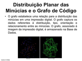 Distribuição Planar das
Minúcias e o Grafo de Código
• O grafo estabelece uma relação para a distribuição das
minúcias em uma impressão digital. O grafo captura os
dados referentes à distribuição, tipo, orientação e
relacionamento entre as minúcias. O grafo, associado à
imagem da impressão digital, é armazenado na Base de
Dados.
Ivanise C.S.Mota
 