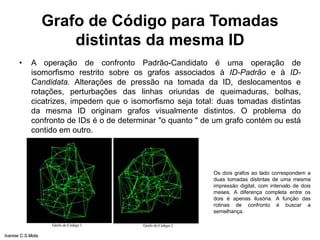 Grafo de Código para Tomadas
distintas da mesma ID
• A operação de confronto Padrão-Candidato é uma operação de
isomorfismo restrito sobre os grafos associados à ID-Padrão e à ID-
Candidata. Alterações de pressão na tomada da ID, deslocamentos e
rotações, perturbações das linhas oriundas de queimaduras, bolhas,
cicatrizes, impedem que o isomorfismo seja total: duas tomadas distintas
da mesma ID originam grafos visualmente distintos. O problema do
confronto de IDs é o de determinar "o quanto " de um grafo contém ou está
contido em outro.
Os dois grafos ao lado correspondem a
duas tomadas distintas de uma mesma
impressão digital, com intervalo de dois
meses. A diferença completa entre os
dois é apenas ilusória. A função das
rotinas de confronto é buscar a
semelhança.
Ivanise C.S.Mota
 