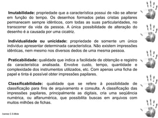 Imutabilidade: propriedade que a característica possui de não se alterar
em função do tempo. Os desenhos formados pelas cristas papilares
permanecem sempre idênticos, com todas as suas particularidades, no
transcorrer da vida da pessoa. A única possibilidade de alteração do
desenho é a causada por uma cicatriz.
Individualidade ou unicidade: propriedade de somente um único
indivíduo apresentar determinada característica. Não existem impressões
idênticas, nem mesmo nos diversos dedos de uma mesma pessoa.
Praticabilidade: qualidade que indica a facilidade de obtenção e registro
da característica analisada. Envolve custo, tempo, quantidade e
complexidade dos instrumentos utilizados, etc. Com apenas uma ficha de
papel e tinta é possível obter impressões papilares.
Classificabilidade: qualidade que se refere à possibilidade de
classificação para fins de arquivamento e consulta. A classificação das
impressões papilares, principalmente as digitais, cria uma seqüência
numérica, ou alfanumérica, que possibilita buscas em arquivos com
muitos milhões de fichas.
Ivanise C.S.Mota
 