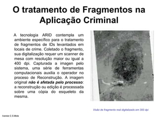 O tratamento de Fragmentos na
Aplicação Criminal
A tecnologia ARID contempla um
ambiente específico para o tratamento
de fragmentos de IDs levantados em
locais de crime. Coletado o fragmento,
sua digitalização requer um scanner de
mesa com resolução maior ou igual a
400 dpi. Capturada a imagen pelo
sistema, uma série de ferramentas
computacionais auxilia o operador no
proceso de Reconstrução. A imagem
original não é afetada pelo processo:
a reconstrução ou edição é processada
sobre uma cópia do esqueleto da
mesma.
Visão de fragmento real digitalizado em 300 dpi
Ivanise C.S.Mota
 