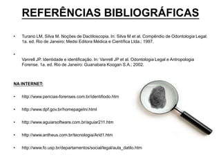 REFERÊNCIAS BIBLIOGRÁFICAS
• Turano LM, Silva M. Noções de Dactiloscopia. In: Silva M et al. Compêndio de Odontologia Legal.
1a. ed. Rio de Janeiro: Medsi Editora Médica e Científica Ltda.; 1997.
•
Vanrell JP. Identidade e identificação. In: Vanrell JP et al. Odontologia Legal e Antropologia
Forense. 1a. ed. Rio de Janeiro: Guanabara Koogan S.A.; 2002.
NA INTERNET:
• http://www.pericias-forenses.com.br/identifiodo.htm
• http://www.dpf.gov.br/homepageIni.html
• http://www.aguiarsoftware.com.br/aguiar211.htm
• http://www.antheus.com.br/tecnologia/Arid1.htm
• http://www.fo.usp.br/departamentos/social/legal/aula_datilo.htm
 