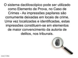 O sistema dactiloscópico pode ser utilizado
como Elemento de Prova, no Caso de
Crimes - As impressões papilares são
comumente deixadas em locais de crime.
Uma vez localizadas e identificadas, estas
impressões constituem-se em elementos
de maior convencimento da autoria de
delitos, nos tribunais.
Ivanise C.S.Mota
 