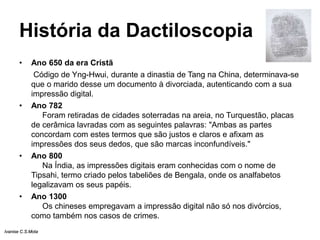 História da Dactiloscopia
• Ano 650 da era Cristã
Código de Yng-Hwui, durante a dinastia de Tang na China, determinava-se
que o marido desse um documento à divorciada, autenticando com a sua
impressão digital.
• Ano 782
Foram retiradas de cidades soterradas na areia, no Turquestão, placas
de cerâmica lavradas com as seguintes palavras: "Ambas as partes
concordam com estes termos que são justos e claros e afixam as
impressões dos seus dedos, que são marcas inconfundíveis."
• Ano 800
Na Índia, as impressões digitais eram conhecidas com o nome de
Tipsahi, termo criado pelos tabeliões de Bengala, onde os analfabetos
legalizavam os seus papéis.
• Ano 1300
Os chineses empregavam a impressão digital não só nos divórcios,
como também nos casos de crimes.
Ivanise C.S.Mota
 