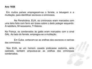 Ano 1658
Em muitos países empregaram-se o ferrete, a tatuagem e a
mutilação, para identificar escravos e criminosos.
Na Pensilvânia, EUA, os criminosos eram marcados com
uma letra feita com ferro em brasa sobre o dedo polegar esquerdo:
A=adúltero, M=assassino, T=felonia.
Na França, os condenados às galés eram marcados com o sinal
GAL. Ao lado do ferrete, empregou-se a mutilação.
Em Cuba, cortavam-se as orelhas dos escravos e narinas
dos criminosos.
Nos EUA, se um homem casado praticasse sodomia, seria
castrado, também amputava-se as orelhas dos criminosos
condenados.
 