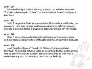 Ano 1664
Marcelo Malpighi, médico italiano, publicou um trabalho intitulado
"Epístola sobre o órgão do tato", no qual estuda os desenhos digitais e
palmares.
Ano 1823
João Evangelista Purkinje, apresentou à Universidade de Breslau, na
Alemanha, uma tese na qual analisou os caracteres externos da pele,
estudou o sistema déltico e grupou os desenhos digitais em nove tipos.
Ano 1840
Com o aparecimento da fotografia, passou a ser esta empregada
como processo exclusivo de identificação criminal, inicialmente na Suíça.
Ano 1856
José Engel publicou o "Tratado do Desenvolvimento da Mão
Humana", no qual fez estudos sobre os desenhos digitais. Engel afirmou
que os desenhos digitais existem desde o sexto mês de vida fetal e
reduziu para quatro os nove tipos descritos por Purkinje.
 