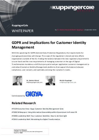 KuppingerCole Whitepaper
Compliance: The GDPR and Consumer Identity Management
Report No.: 72602
GDPR and Implications for Customer Identity
Management
With the upcoming EU GDPR (General Data Protection Regulation), the requirements for
managing personal data will change. The scope of the regulation is broad and also affects
organizations outside of the EU. Finding the balance between the new regulatory requirements
on one hand and the new requirements of managing customers in the age of Digital
Transformation mandates a shift from per-portal and per-application customer management to
centralized Customer Identity Management platforms that support the balance between
compliance, user consent, and optimally servicing the customer’s needs.
Dr. Karsten Kinast
kk@kuppingercole.com
Martin Kuppinger
mk@kuppingercole.com
Commissioned by
Related Research
#71529 Executive View: Gigya Customer Identity Management Suite
#72002 Whitepaper: Using Information Stewardship within Government to Protect PII
#72006 Leadership Brief: Your customer identities: How to do them right
#72015 Leadership Brief: Monetizing the Digital Transformation
KuppingerCole
WHITEPAPER by Dr. Karsten Kinast & Martin Kuppinger | September 2016
 