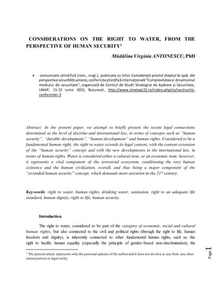 Page1
CONSIDERATIONS ON THE RIGHT TO WATER, FROM THE
PERSPECTIVE OF HUMAN SECURITY1
Mădălina Virginia ANTONESCU,PhD
 comunicare științifică (rom., engl.), publicata cu titlul Considerații privind dreptul la apă, din
perspectiva securității umane,conferințaștiințificăinternațională”Complexitateași dinamismul
mediului de securitate”, organizată de Centrul de Studii Strategice de Apărare și Securitate,
UNAP, 11-12 iunie 2015, București, http://www.strategii21.ro/index.php/ro/sectiunile-
conferintei-3
Abstract: In the present paper, we attempt to briefly present the recent legal connections
determined at the level of doctrine and international law, in terms of concepts such as “human
security”, “durable development”, “human development” and human rights. Considered to be a
fundamental human right, the right to water extends its legal content, with the content extension
of the “human security” concept and with the new developments in the international law, in
terms of human rights. Water is considered either a cultural item, or an economic item; however,
it represents a vital component of the terrestrial ecosystem, conditioning the very human
existence and the human civilization, overall, and thus being a major component of the
“extended human security” concept, which demands more attention in the 21st century.
Key-words: right to water, human rights, drinking water, sanitation, right to an adequate life
standard, human dignity, right to life, human security
Introduction
The right to water, considered to be part of the category of economic, social and cultural
human rights, but also connected to the civil and political rights (through the right to life, human
freedom and dignity), is inherently connected to other fundamental human rights, such as: the
right to health, human equality (especially the principle of gender-based non-discrimination), the
1 The present article represents only the personal opinion of the authorand it does not involve in any form any other
natural person or legal entity.
 