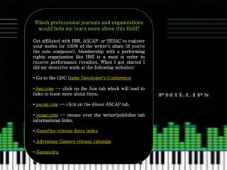 Which professional journals and organizations
would help me learn more about this field?
Get affiliated with BMI, ASCAP, or SESAC to register
your works for 100% of the writer's share (if you're
the sole composer). Membership with a performing
rights organization like BMI is a must in order to
receive performance royalties. When I got started I
did my detective work at the following websites:
• Go to the GDC Game Developer's Conference
• bmi.com -- click on the Join tab which will lead to
links to learn more about them.
• ascap.com -- click on the About ASCAP tab.
• sesac.com -- mouse over the writer/publisher tab
informational links.
• GameSpy release dates index
• Adventure Gamers release calendar
• Gamasutra
 