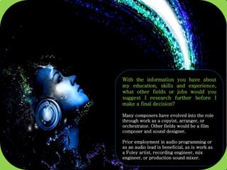With the information you have about
my education, skills and experience,
what other fields or jobs would you
suggest I research further before I
make a final decision?
Many composers have evolved into the role
through work as a copyist, arranger, or
orchestrator. Other fields would be a film
composer and sound designer.
Prior employment in audio programming or
as an audio lead is beneficial, as is work as
a Foley artist, recording engineer, mix
engineer, or production sound mixer.
 