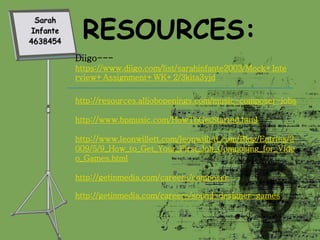 Diigo---
https://www.diigo.com/list/sarahinfante2003/Mock+Inte
rview+Assignment+WK+2/3kita3yjd
http://resources.alljobopenings.com/music-composer-jobs
http://www.bpmusic.com/HowToGetStarted.html
http://www.leonwillett.com/leonwillett.com/Blog/Entries/2
009/5/9_How_to_Get_Your_First_Job_Composing_for_Vide
o_Games.html
http://getinmedia.com/careers/composer
http://getinmedia.com/careers/sound-designer-games
 