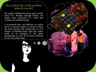 On a typical day in this position,
what do you do?
My studio is behind my house and I usually
work 9-5, Monday through Friday. I’m
simply more productive if I have that
evening and weekend break.
I recommend that you dedicate an entire
day to a specific project. It seems to keep
me more focused. My normal pace is 2-3
minutes of finished music each day, either
ready to be dropped in the game
permanently or sent off for parts destined
for the recording stage.
 