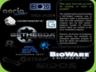 What entry level jobs are best
for learning as much as
possible?
The standard path toward becoming
a full-fledged composer was to
apprentice under a professional to
learn the trade techniques; trainee
compose cues for their mentor-
employer (usually for television
shows) which are credited to the
more established composer.
However, the Society of Composers
and Lyricists has instituted an
alternative apprentice program to
grow the talents and experience of
associate members.
 