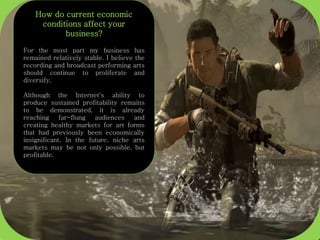 How do current economic
conditions affect your
business?
For the most part my business has
remained relatively stable. I believe the
recording and broadcast performing arts
should continue to proliferate and
diversify.
Although the Internet's ability to
produce sustained profitability remains
to be demonstrated, it is already
reaching far-flung audiences and
creating healthy markets for art forms
that had previously been economically
insignificant. In the future, niche arts
markets may be not only possible, but
profitable.
 